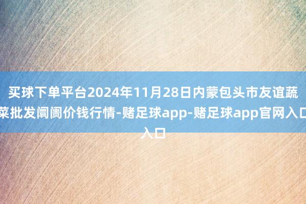 买球下单平台2024年11月28日内蒙包头市友谊蔬菜批发阛阓价钱行情-赌足球app-赌足球app官网入口