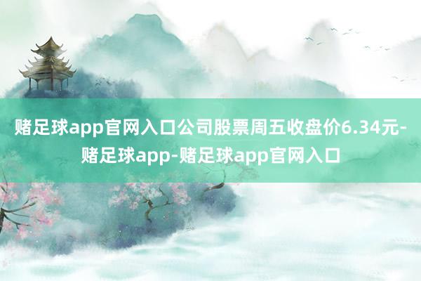 赌足球app官网入口公司股票周五收盘价6.34元-赌足球app-赌足球app官网入口