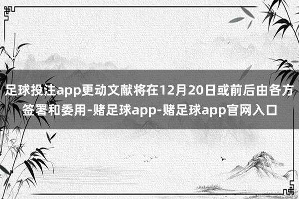足球投注app更动文献将在12月20日或前后由各方签署和委用-赌足球app-赌足球app官网入口