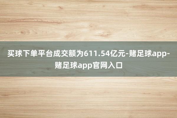 买球下单平台成交额为611.54亿元-赌足球app-赌足球app官网入口