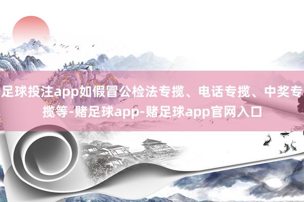 足球投注app如假冒公检法专揽、电话专揽、中奖专揽等-赌足球app-赌足球app官网入口