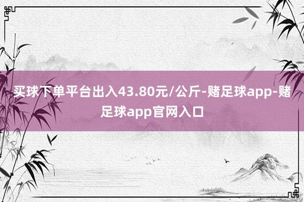 买球下单平台出入43.80元/公斤-赌足球app-赌足球app官网入口