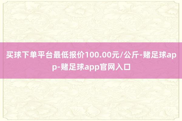 买球下单平台最低报价100.00元/公斤-赌足球app-赌足球app官网入口