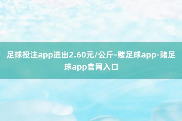 足球投注app进出2.60元/公斤-赌足球app-赌足球app官网入口