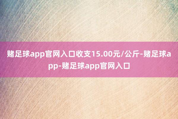 赌足球app官网入口收支15.00元/公斤-赌足球app-赌足球app官网入口