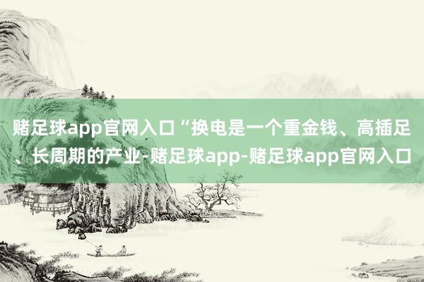 赌足球app官网入口 “换电是一个重金钱、高插足、长周期的产业-赌足球app-赌足球app官网入口