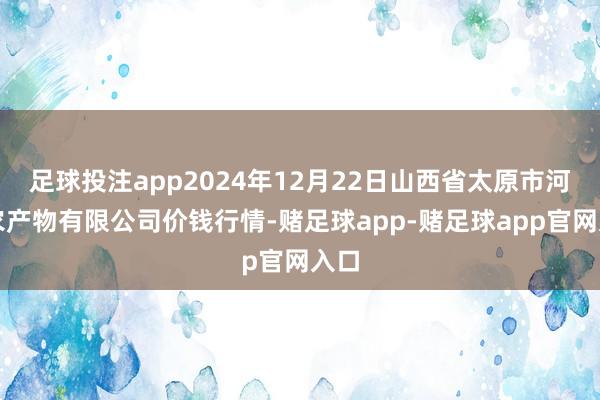 足球投注app2024年12月22日山西省太原市河西农产物有限公司价钱行情-赌足球app-赌足球app官网入口