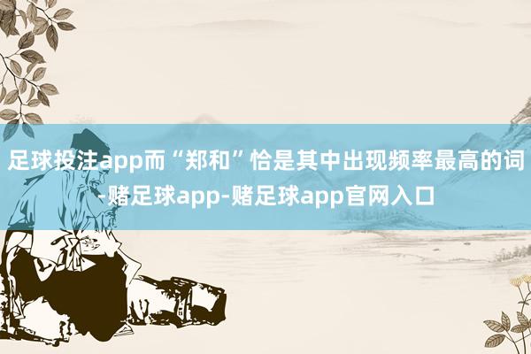 足球投注app而“郑和”恰是其中出现频率最高的词-赌足球app-赌足球app官网入口
