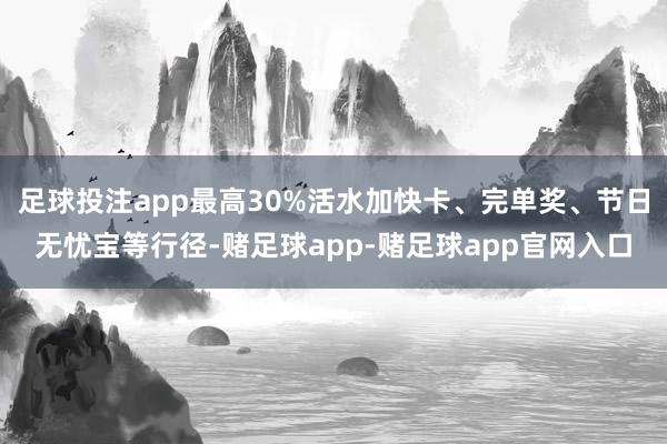 足球投注app最高30%活水加快卡、完单奖、节日无忧宝等行径-赌足球app-赌足球app官网入口